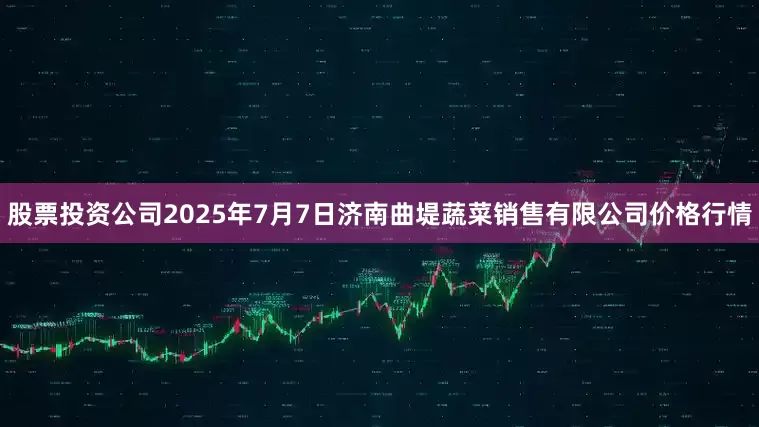 股票投资公司2025年7月7日济南曲堤蔬菜销售有限公司价格行情
