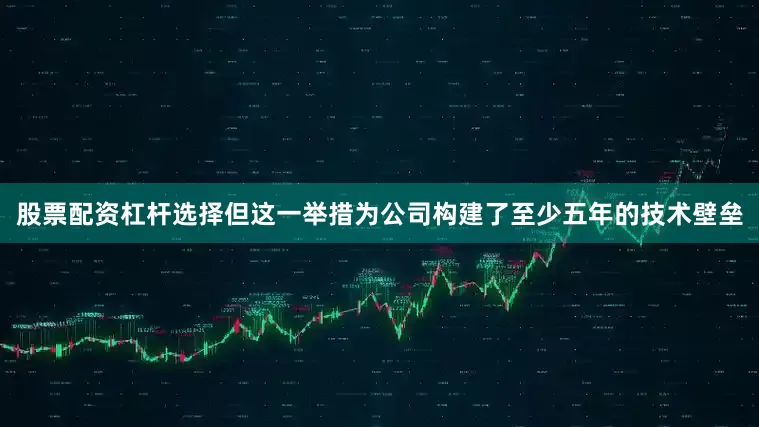 股票配资杠杆选择但这一举措为公司构建了至少五年的技术壁垒