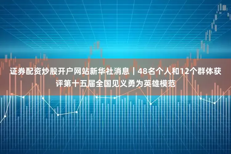证券配资炒股开户网站新华社消息｜48名个人和12个群体获评第十五届全国见义勇为英雄模范