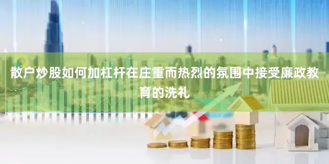 散户炒股如何加杠杆在庄重而热烈的氛围中接受廉政教育的洗礼