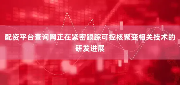 配资平台查询网正在紧密跟踪可控核聚变相关技术的研发进展