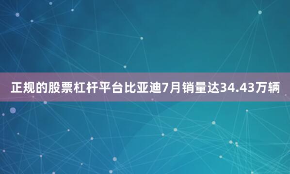 正规的股票杠杆平台比亚迪7月销量达34.43万辆