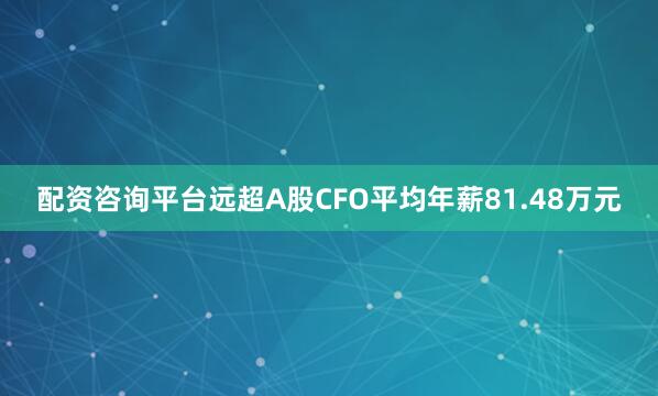 配资咨询平台远超A股CFO平均年薪81.48万元